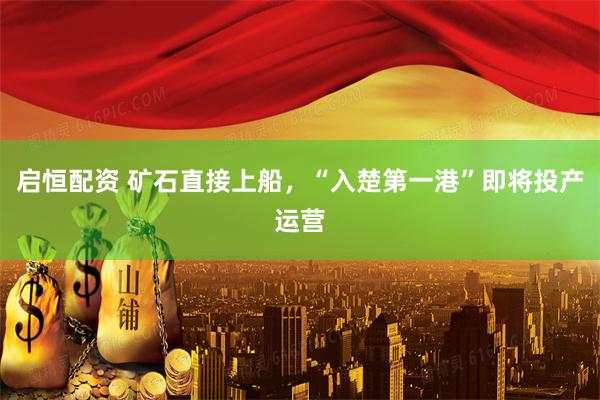 启恒配资 矿石直接上船，“入楚第一港”即将投产运营