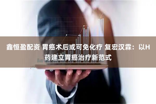 鑫恒盈配资 胃癌术后或可免化疗 复宏汉霖：以H药建立胃癌治疗新范式