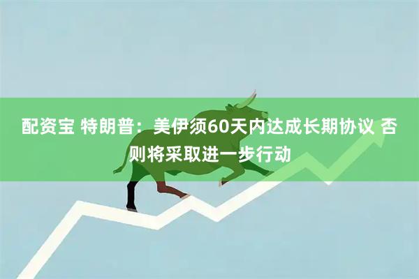 配资宝 特朗普：美伊须60天内达成长期协议 否则将采取进一步行动