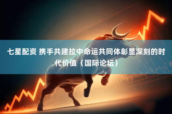 七星配资 携手共建拉中命运共同体彰显深刻的时代价值（国际论坛）