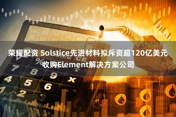 荣耀配资 Solstice先进材料拟斥资超120亿美元收购Element解决方案公司