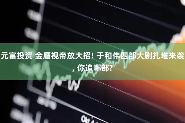 元富投资 金鹰视帝放大招! 于和伟四部大剧扎堆来袭, 你追哪部?