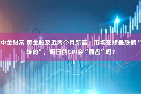 中金财富 黄金触及近两个月新高，市场在赌美联储“转向”，明日的CPI会“翻盘”吗？
